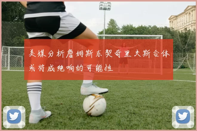 美媒分析詹姆斯东契奇里夫斯合体或将成绝响的可能性