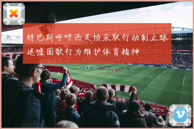 特巴斯呼吁西足协采取行动制止球迷嘘国歌行为维护体育精神