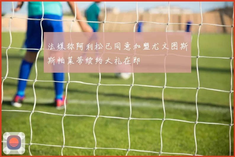 法媒称阿利松已同意加盟尤文图斯斯帕莱蒂续约大礼在即