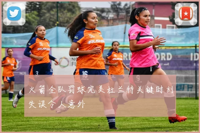 火箭全队罚球完美杜兰特关键时刻失误令人意外