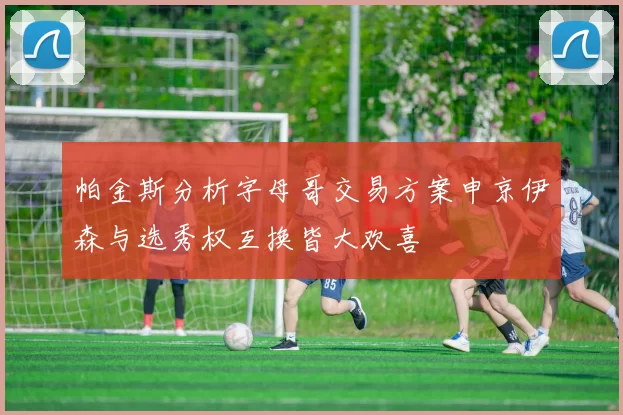 帕金斯分析字母哥交易方案申京伊森与选秀权互换皆大欢喜