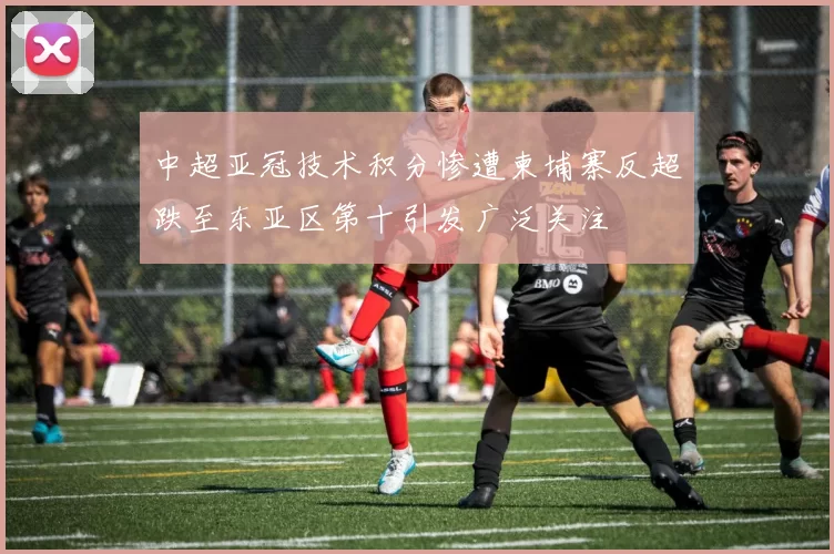 中超亚冠技术积分惨遭柬埔寨反超跌至东亚区第十引发广泛关注