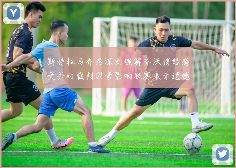 斯特拉马乔尼深刻理解齐沃愤怒感受并对裁判因素影响联赛表示遗憾