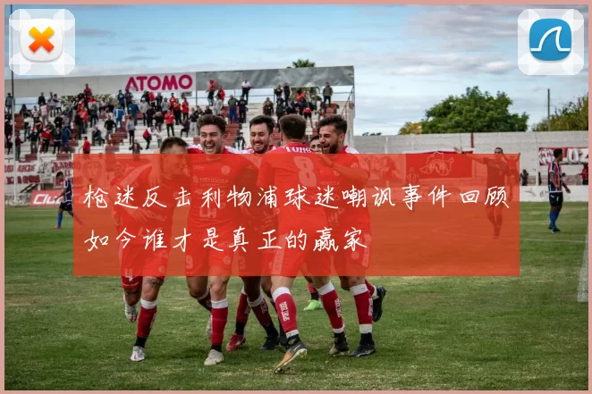 枪迷反击利物浦球迷嘲讽事件回顾如今谁才是真正的赢家