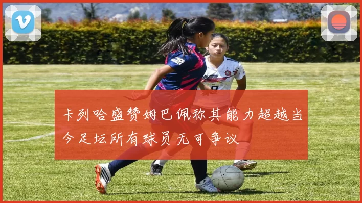 卡列哈盛赞姆巴佩称其能力超越当今足坛所有球员无可争议