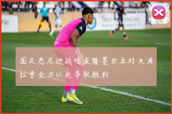 国足悉尼迎战喀麦隆墨尔本对决库拉索全力以赴争取胜利