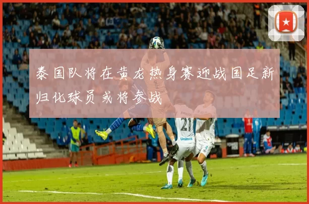 泰国队将在黄龙热身赛迎战国足新归化球员或将参战
