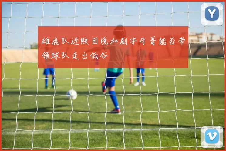 雄鹿队连败困境加剧字母哥能否带领球队走出低谷