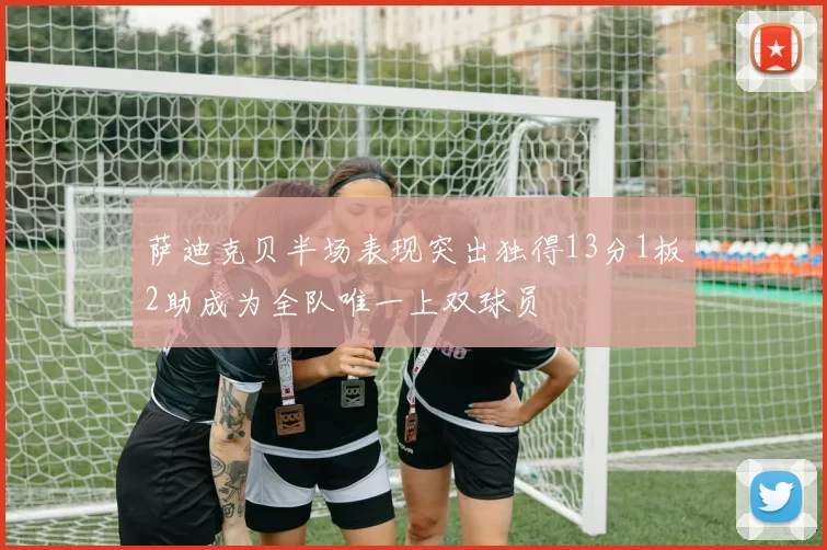 萨迪克贝半场表现突出独得13分1板2助成为全队唯一上双球员