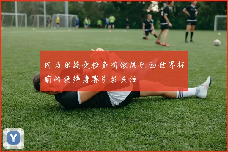 内马尔接受检查将缺席巴西世界杯前两场热身赛引发关注