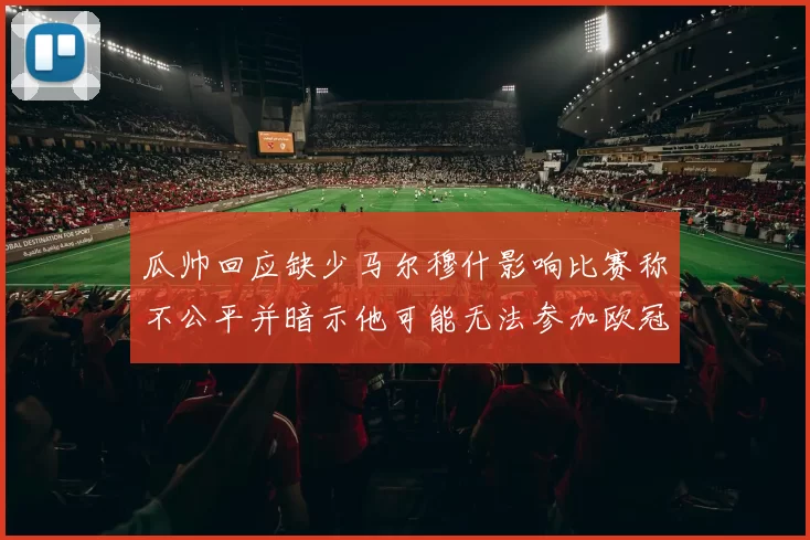 瓜帅回应缺少马尔穆什影响比赛称不公平并暗示他可能无法参加欧冠