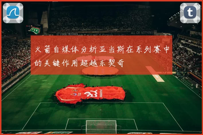 火箭自媒体分析亚当斯在系列赛中的关键作用超越东契奇
