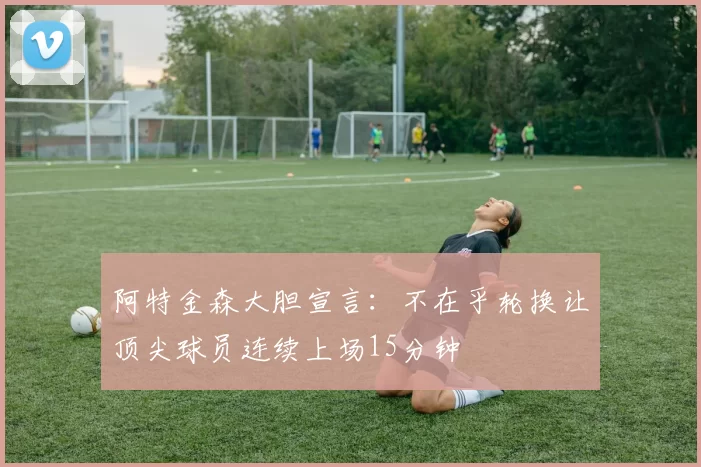 阿特金森大胆宣言：不在乎轮换让顶尖球员连续上场15分钟