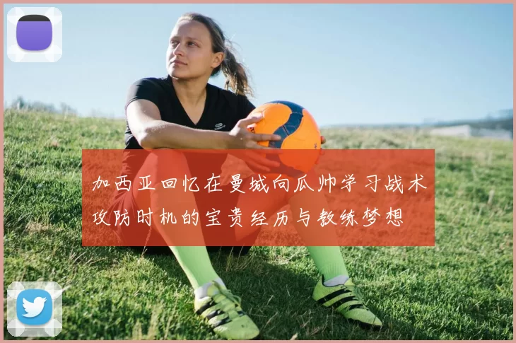加西亚回忆在曼城向瓜帅学习战术攻防时机的宝贵经历与教练梦想