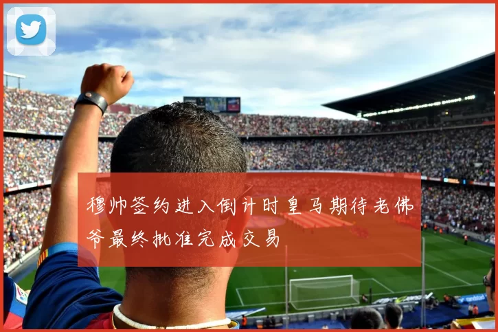 穆帅签约进入倒计时皇马期待老佛爷最终批准完成交易