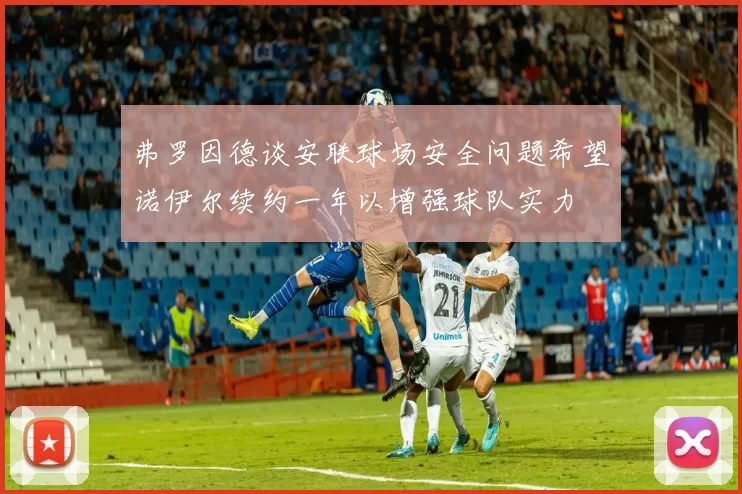 弗罗因德谈安联球场安全问题希望诺伊尔续约一年以增强球队实力