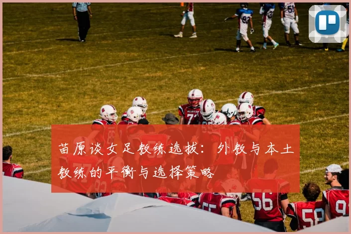 苗原谈女足教练选拔：外教与本土教练的平衡与选择策略