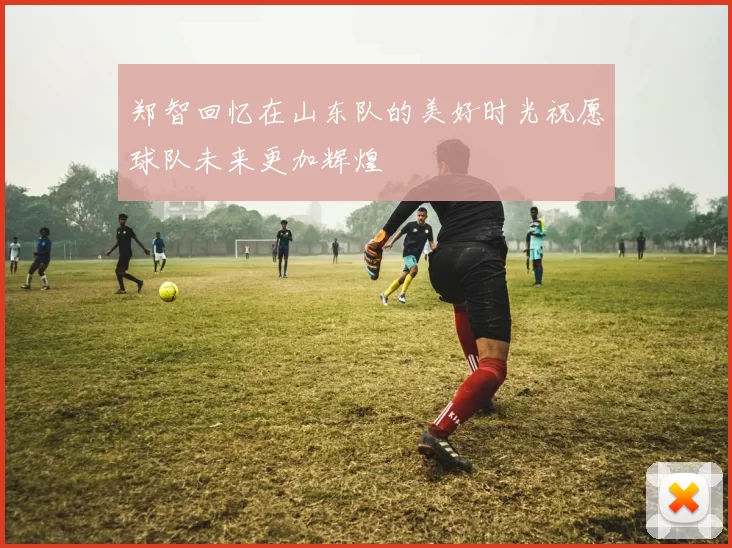 郑智回忆在山东队的美好时光祝愿球队未来更加辉煌