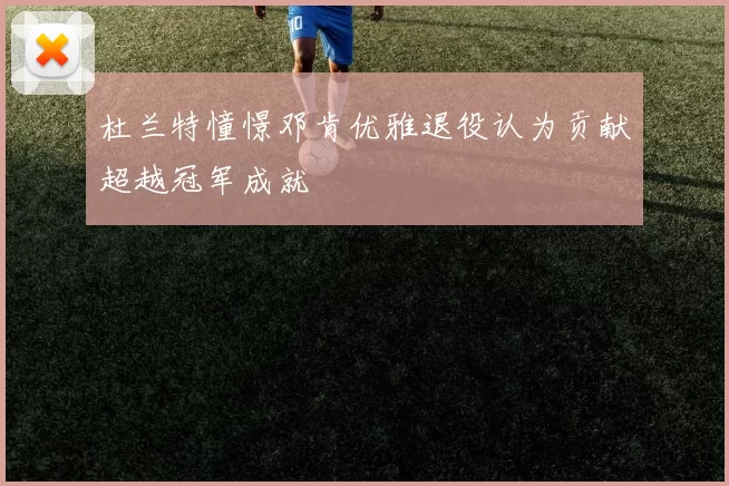 杜兰特憧憬邓肯优雅退役认为贡献超越冠军成就