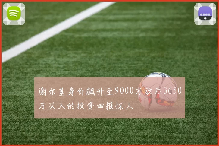 谢尔基身价飙升至9000万欧元3650万买入的投资回报惊人