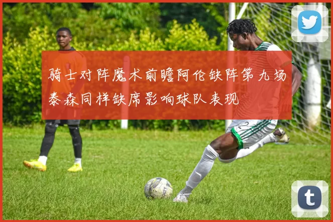 骑士对阵魔术前瞻阿伦缺阵第九场泰森同样缺席影响球队表现