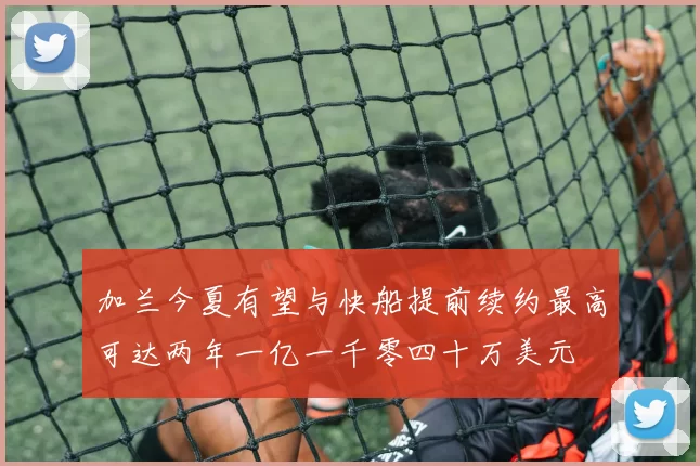 加兰今夏有望与快船提前续约最高可达两年一亿一千零四十万美元