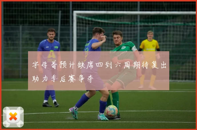 字母哥预计缺席四到六周期待复出助力季后赛争夺