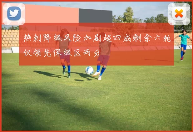 热刺降级风险加剧超四成剩余六轮仅领先保级区两分