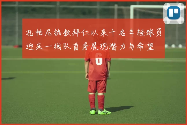 孔帕尼执教拜仁以来十名年轻球员迎来一线队首秀展现潜力与希望