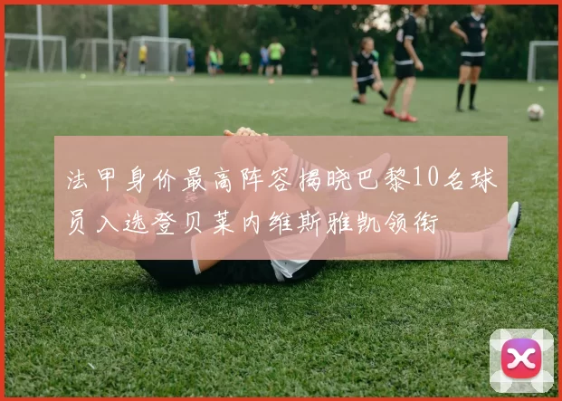 法甲身价最高阵容揭晓巴黎10名球员入选登贝莱内维斯雅凯领衔
