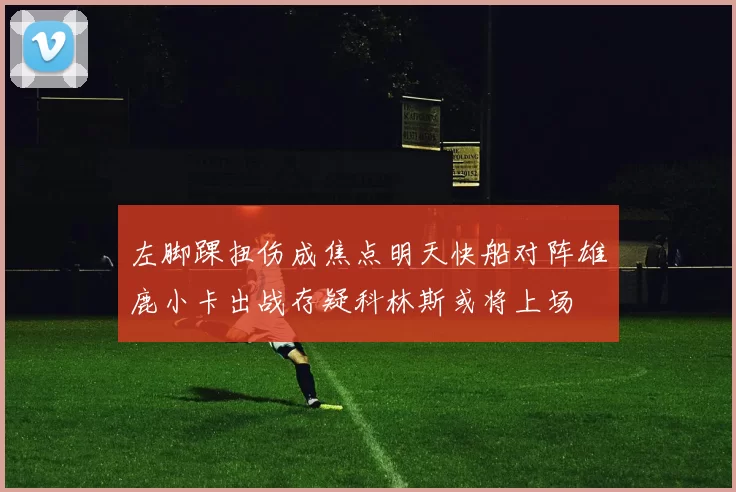左脚踝扭伤成焦点明天快船对阵雄鹿小卡出战存疑科林斯或将上场