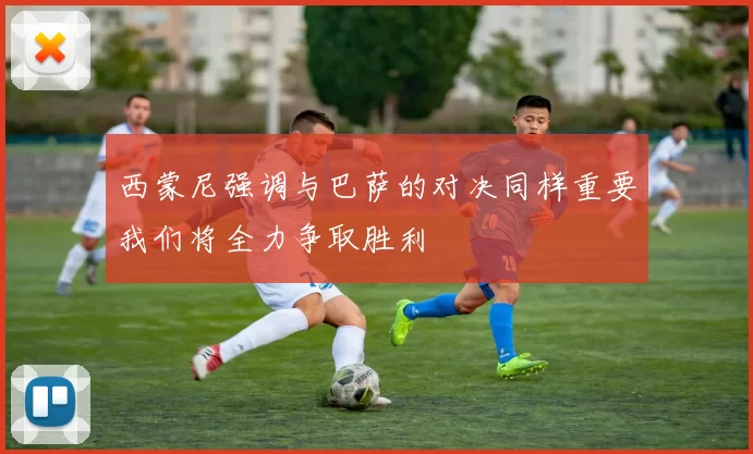 西蒙尼强调与巴萨的对决同样重要我们将全力争取胜利