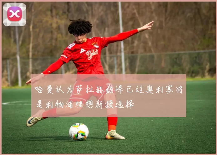 哈曼认为萨拉赫巅峰已过奥利塞将是利物浦理想新援选择