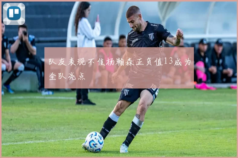 队友表现不佳杨瀚森正负值13成为全队亮点