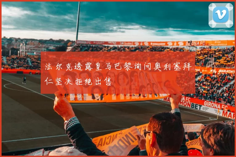 法尔克透露皇马巴黎询问奥利塞拜仁坚决拒绝出售