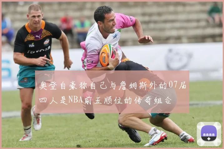 奥登自豪称自己与詹姆斯外的07届四人是NBA前五顺位的传奇组合